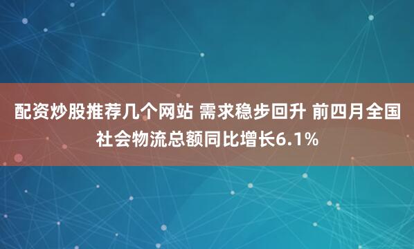 配资炒股推荐几个网站 需求稳步回升 前四月全国社会物流总额同比增长6.1%