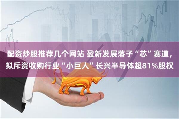 配资炒股推荐几个网站 盈新发展落子“芯”赛道，拟斥资收购行业“小巨人”长兴半导体超81%股权