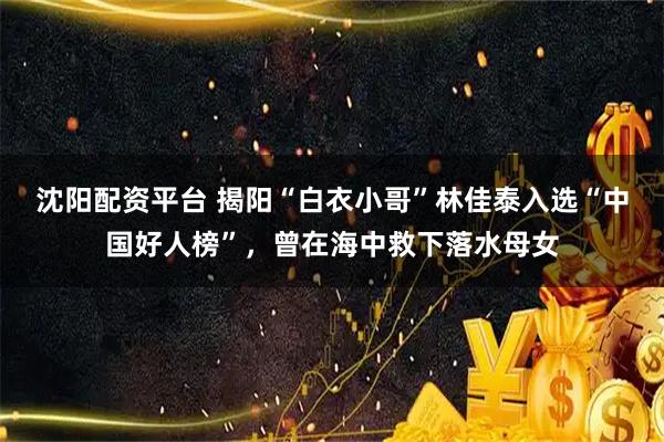 沈阳配资平台 揭阳“白衣小哥”林佳泰入选“中国好人榜”，曾在海中救下落水母女
