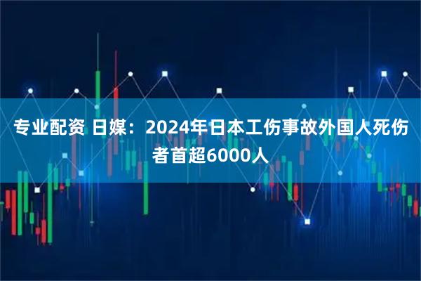 专业配资 日媒：2024年日本工伤事故外国人死伤者首超6000人