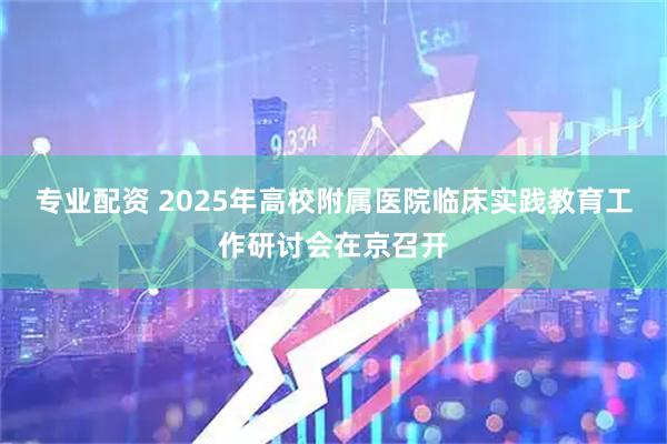 专业配资 2025年高校附属医院临床实践教育工作研讨会在京召开