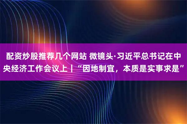 配资炒股推荐几个网站 微镜头·习近平总书记在中央经济工作会议上｜“因地制宜，本质是实事求是”